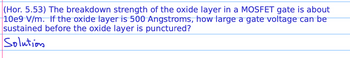 (Hor. 5.53) The breakdown strength of the oxide layer in a MOSFET gate is about
10e9 V/m. If the oxide layer is 500 Angstroms, how large a gate voltage can be
sustained before the oxide layer is punctured?
Solution
