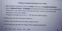 ### Finding a Sampling Distribution for a Mean

1. Open StatKey and click on the word **mean** in the box for **Sampling Distributions**.
2. Select **Hollywood Movies - 2e (Budget)** from the top left drop-down menu. Notice that the picture on the right shows a dot plot and all the summary statistics of the population of all movie budgets.
3. Change the sample size to be \( n = 10 \). Generate 5000 samples.

---

#### Questions:

**a)** What does each dot in this plot represent?

**b)** What is the standard error for these sample means?

**c)** How would you describe the shape of this sampling distribution?

---

(There are no additional graphs or diagrams included in this image.)