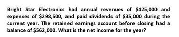 Bright Star Electronics had annual revenues of $425,000 and
expenses of $298,500, and paid dividends of $35,000 during the
current year. The retained earnings account before closing had a
balance of $562,000. What is the net income for the year?