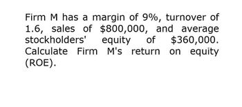 Firm M has a margin of 9%, turnover of
1.6, sales of $800,000, and average
stockholders' equity of $360,000.
Calculate Firm M's return on equity
(ROE).