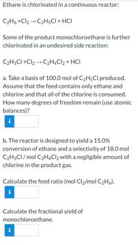 Ethane is chlorinated in a continuous reactor:
C2H6 +Cl2 → C2H;CI + HCI
Some of the product monochloroethane is further
chlorinated in an undesired side reaction:
C2H5CI +Cl2 → C2H4C12 + HCI
a. Take a basis of 100.0 mol of C2H5CI produced.
Assume that the feed contains only ethane and
chlorine and that all of the chlorine is consumed.
How many degrees of freedom remain (use atomic
balances)?
b. The reactor is designed to yield a 15.0%
conversion of ethane and a selectivity of 18.0 mol
C2H5CI / mol C2H4Cl2with a negligible amount of
chlorine in the product gas.
Calculate the feed ratio (mol Cl2/mol C2H6).
Calculate the fractional yield of
monochloroethane.
