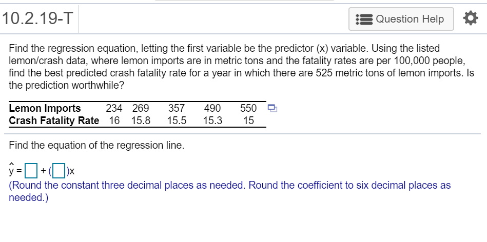 10.2.19-T
Question Help
Find the regression equation, letting the first variable be the predictor (x) variable. Using the listed
lemon/crash data, where lemon imports are in metric tons and the fatality rates are per 100,000 people,
find the best predicted crash fatality rate for a year in which there are 525 metric tons of lemon imports. Is
the prediction worthwhile?
Lemon Imports
Crash Fatality Rate 16 15.8
550
15
234 269
357
490
15.5
15.3
Find the equation of the regression line.
(Round the constant three decimal places as needed. Round the coefficient to six decimal places as
needed.)
