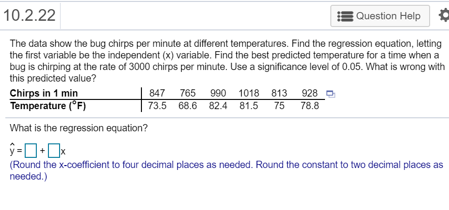 10.2.22
Question Help
The data show the bug chirps per minute at different temperatures. Find the regression equation, letting
the first variable be the independent (x) variable. Find the best predicted temperature for a time when a
bug is chirping at the rate of 3000 chirps per minute. Use a significance level of 0.05. What is wrong with
this predicted value?
Chirps in 1 min
Temperature (°F)
847
765
990
1018 813
928
73.5 68.6 82.4
81.5
75
78.8
What is the regression equation?
ŷ-D•Ox
%3D
(Round the x-coefficient to four decimal places as needed. Round the constant to two decimal places as
needed.)
