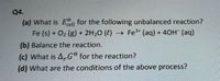 Q4.
(a) What is Eell for the following unbalanced reaction?
Fe (s) + O2 (g) + 2H20 (4) Fe3 (aq) + 40H (aq)
(b) Balance the reaction.
(c) What is A,G° for the reaction?
(d) What are the conditions of the above process?
