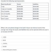 Consider the following repricing buckets:
Repricing Bucket
|1 day
Assets
Liabilities
$150,000
$240,000
1 day to 3 months
3 to 6 months
$200,000
$140,000
$200,000
$200,000
$160,000
6 to 12 months
1 to 5 years
Over 5 years
$500,000
$150,000
$50,000
$260,000
$200,000
What is the annualised change in the bank's future net interest income if the
average rate change for assets and liabilities that can be repriced within one year is
an increase of 0.5%?
-$155
$155
-$1550
$1550
O None of the given answers.
