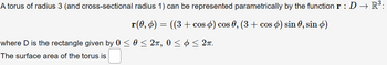 A torus of radius 3 (and cross-sectional radius 1) can be represented parametrically by the function r :D → R³:
r(0, 6) = ((3 + cos ) cos 0, (3 + cos ) sin 0, sin )
where D is the rectangle given by 0 ≤ 0 ≤ 2π, 0 ≤ ≤ 2π.
The surface area of the torus is