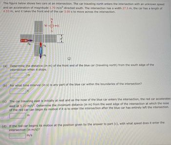 The figure below shows two cars at an intersection. The car traveling north enters the intersection with an unknown speed
and an acceleration of magnitude 1.70 m/s² directed south. The intersection has a width 27.5 m, the car has a length of
4.53 m, and it takes the front end of the car 3.00 s to move across the intersection.
+
(a) Determine the distance (in m) of the front end of the blue car (traveling north) from the south edge of the
intersection when it stops.
m
e
(b) For what time interval (in s) is any part of the blue car within the boundaries of the intersection?
(c) The car traveling east is initially at rest and as the nose of the blue car enters the intersection, the red car accelerates
east at 5.20 m/s². Determine the minimum distance (in m) from the west edge of the intersection at which the nose
of the red car can begin its motion if it is to enter the intersection after the blue car has entirely left the intersection.
m
(d) If the red car begins its motion at the position given by the answer to part (c), with what speed does it enter the
intersection (in m/s)?
m/s