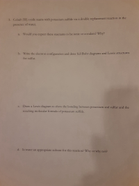 3. Cobalt (III) oxide reacts with potassium sulfide via a double replacement reaction in the
presence of water.
a. Would you expect these reactants to be ionic or covalent? Why?
b. Write the electron configuration and draw full Bohr diagrams and Lewis structures
for sulfur.
c. Draw a Lewis diagram to show the bonding between potassium and sulfur and the
resulting molecular formula of potassium sulfide.
