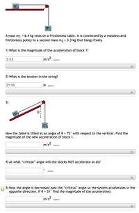 m,
m.
A mass m1 = 6.4 kg rests on a frictionless table. It is connected by a massless and
frictionless pulley to a second mass m2 = 3.3 kg that hangs freely.
1) What is the magnitude of the acceleration of block 1?
3.33
m/s2
Submit
2) What is the tension in the string?
21.35
N Submit
+
3)
m
Now the table is tilted at an angle of 0 = 75° with respect to the vertical. Find the
magnitude of the new acceleration of block 1.
m/s submit
+
4) At what "critical" angle will the blocks NOT accelerate at all?
Submit
+
5) Now the angle is decreased past the "critical" angle so the system accelerates in the
opposite direction. If 0 = 31° find the magnitude of the acceleration.
m/s
Submit
+
