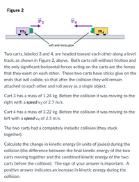 Figure 2
V3
V4
m3
m4
soft and sticky glue
Two carts, labeled 3 and 4, are headed toward each other along a level
track, as shown in Figure 2, above. Both carts roll without friction and
the only significant horizontal forces acting on the carts are the forces
that they exert on each other. These two carts have sticky glue on the
ends that will collide, so that after the collision they will remain
attached to each other and roll away as a single object.
Cart 3 has a mass of 1.24 kg. Before the collision it was moving to the
right with a speed v3 of 2.7 m/s.
Cart 4 has a mass of 3.22 kg. Before the collision it was moving to the
left with a speed v4 of 2.5 m/s.
The two carts had a completely inelastic collision (they stuck
together).
Calculate the change in kinetic energy (in units of joules) during the
collision (the difference between the final kinetic energy of the two
carts moving together and the combined kinetic energy of the two
carts before the collision). The sign of your answer is important. A
positive answer indicates an increase in kinetic energy during the
collision.
