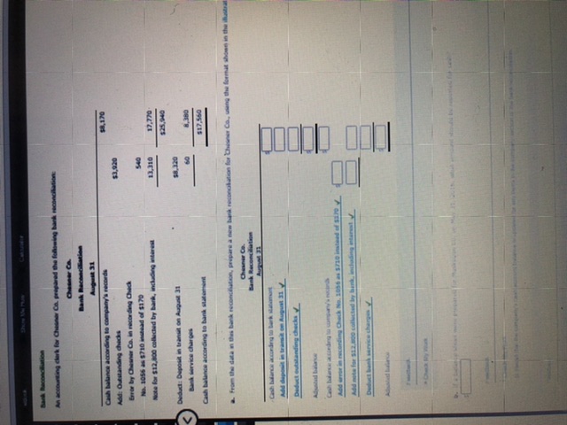 Caksundr
Bank Reconciation
An accounting clerk for Chesner Co. prpared the following bank reconcilation
Chesner Ca
Bank Reconcilliation
S,170
Cash balance according to company's records
oze'ts
spp tupur O Y
Eror by Chener Co. in recording Check
Note for $12,a00 collected by bark, including interest
13,310
O6'sts
IE tny uo uen odeg prpeg
ozt's
Bank ervice charges
09
oer'
Cash balance according to bank sateent
09s'1s
a From the datan thes bank reconcution, pripare a new bank reconalation for Chener Co, useng the format showe in the urat
Chesner Co.
Bank Reconcilation
Add daposit in trait on August 31
Deduct outaanding checks
Allad balane
Aundam tupae
Add rror in rconding Chack No. 10 as S710 inted of s0
Add note for S12.00 collected by bank, indading ntart
Deduct bank ervice charges
