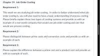 This week we are studying job order costing. In order to better understand what job
order costing is, you will also need to have a basic understanding of process costing.
Please briefly explain these two types of costing systems and provide us with an
example of a real-world company that would use job order costing and one that
would use process costing.
Requirement 2:
Please distinguish between prime costs and conversion costs and provide us with an
example of each.
Requirement 3:
Please explain the difference between a prime cost and a product cost and provide us
with an example of each.
