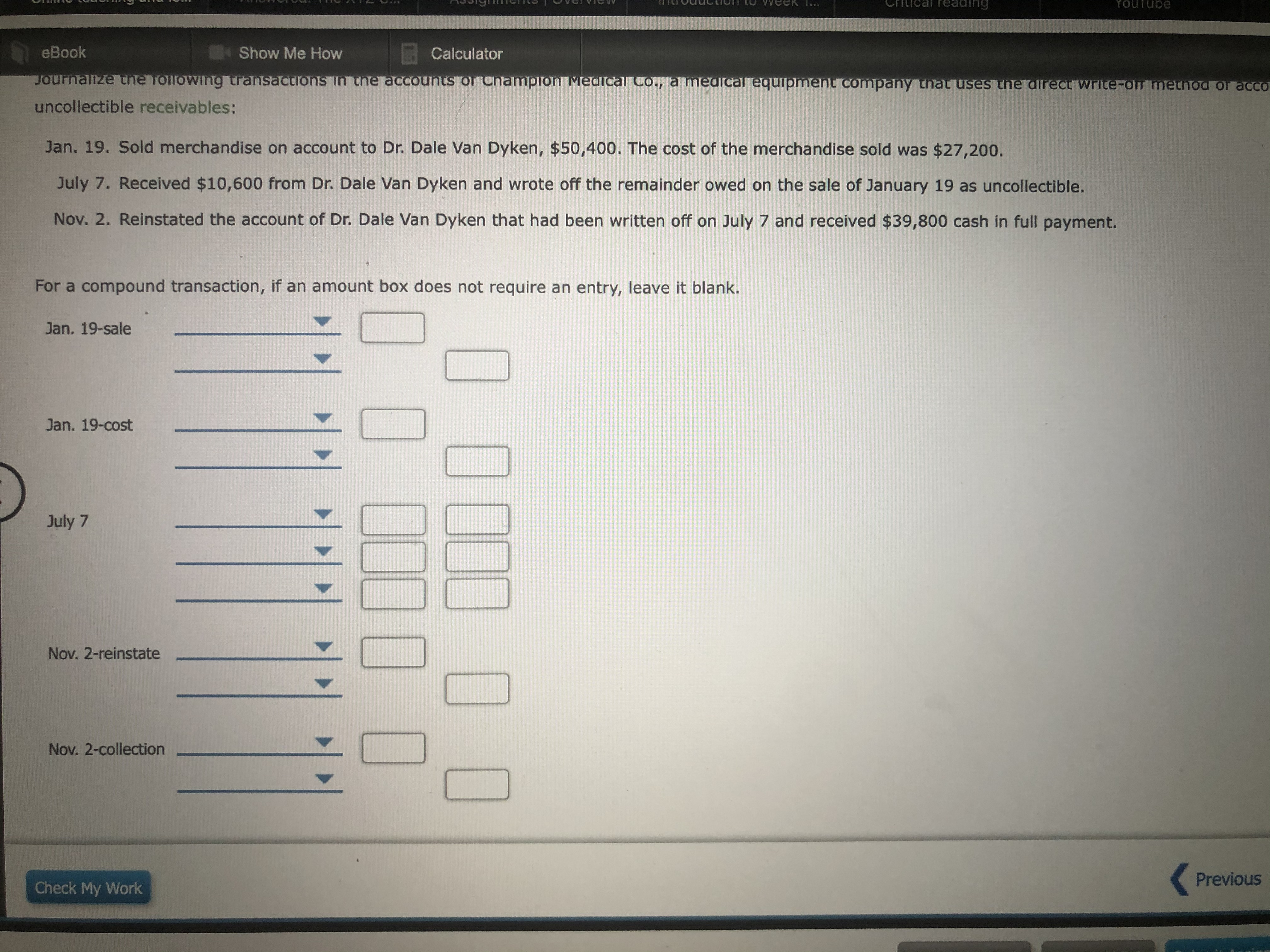 reading
Youlube
eBook
Show Me How
E Calculator
Journalize the Tollowwing transactions in the accounts of Chanmplon Medical Co., a medical equipment company tnat uses thne direct write-off method of acCO
uncollectible receivables:
Jan. 19. Sold merchandise on account to Dr. Dale Van Dyken, $50,400. The cost of the merchandise sold was $27,200.
July 7. Received $10,600 from Dr. Dale Van Dyken and wrote off the remainder owed on the sale of January 19 as uncollectible.
Nov. 2. Reinstated the account of Dr. Dale Van Dyken that had been written off on July 7 and received $39,800 cash in full payment.
For a compound transaction, if an amount box does not require an entry, leave it blank.
Jan. 19-sale
Jan. 19-cost
July 7
Nov. 2-reinstate
Nov. 2-collection
( Previous
Check My Work
00000
