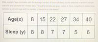 Mika studies if age correlates with the average number of hours of sleep, so she selected a random sample
size of 6 and surveyed the needed data. The gathered data are given below. Is there a significant relationship
between a person's age and the number of hours he or she sleeps?
Age(x)
8
15 22
27
34
40
Sleep (y) 8
8 7 7
5 6
