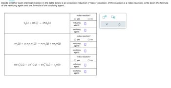 Decide whether each chemical reaction in the table below is an oxidation-reduction ("redox") reaction. If the reaction is a redox reaction, write down the formula
of the reducing agent and the formula of the oxidizing agent.
S₂ (s) + 4Pb (s)
4PbS₂ (s)
70₂(g) + 2CH₂CH₂(g) → 4CO₂(g) + 611₂0 (g)
3
HSO (aq) + OH¯(aq) → SO² (aq) + H₂0 (1)
redox reaction?
yes
reducing
agent:
oxidizing 0
agent:
redox reaction?
yes
reducing
agent:
oxidizing
agent:
0
redox reaction?
yes
reducing
agent:
oxidizing □
agent:
no
no
no
X
Ś