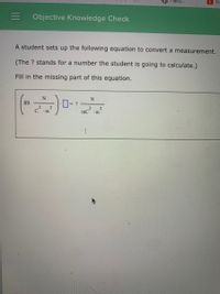 Hallo...
O Tr
Objective Knowledge Check
A student sets up the following equation to convert a measurement.
(The ? stands for a number the student is going to calculate.)
Fill in the missing part of this equation.
0-
89.
= ?
2
2
mC
