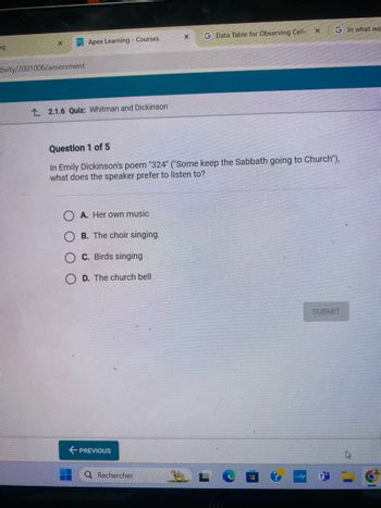 ng
X
Apex Learning Courses
G Data Table for Observing Cellu
X
G In what wa
tivity/2001006/assessment
2.1.6 Quiz: Whitman and Dickinson
Question 1 of 5
In Emily Dickinson's poem "324" ("Some keep the Sabbath going to Church"),
what does the speaker prefer to listen to?
A. Her own music
B. The choir singing
C. Birds singing
D. The church bell
← PREVIOUS
Q Rechercher
myhp
SUBMIT