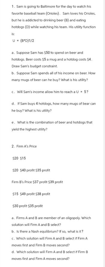 1. Sam is going to Baltimore for the day to watch his
favorite baseball team (Orioles). Sam loves his Orioles,
but he is addicted to drinking beer (B) and eating
hotdogs (D) while watching his team. His utility function
is:
U = (B*D)1/2
a. Suppose Sam has $50 to spend on beer and
hotdogs. Beer costs $5 a mug and a hotdog costs $4.
Draw Sam's budget constraint.
b. Suppose Sam spends all of his income on beer. How
many mugs of beer can he buy? What is his utility?
c. Will Sam's income allow him to reach a U = 5?
d. If Sam buys 4 hotdogs, how many mugs of bear can
he buy? What is his utility?
e. What is the combination of beer and hotdogs that
yield the highest utility?
2. Firm A's Price
$20 $15
$20 $40 profit $35 profit
Firm B's Price $37 profit $39 profit
$15 $49 profit $38 profit
$30 profit $35 profit
a. Firms A and B are member of an oligopoly. Which
solution will Firm A and B select?
b. Is there a Nash equilibrium? If so, what is it?
c. Which solution will Firm A and B select if Firm A
moves first and Firm B moves second?
d. Which solution will Firm A and B select if Firm B
moves first and Firm A moves second?