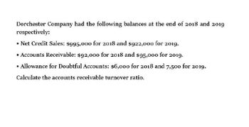 Dorchester Company had the following balances at the end of 2018 and 2019
respectively:
⚫ Net Credit Sales: $995,000 for 2018 and $922,000 for 2019.
⚫ Accounts Receivable: $92,000 for 2018 and $95,000 for 2019.
• Allowance for Doubtful Accounts: $6,000 for 2018 and 7,500 for 2019.
Calculate the accounts receivable turnover ratio.