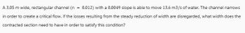 A 3.05 m wide, rectangular channel (n = 0.012) with a 0.0049 slope is able to move 13.6 m3/s of water. The channel narrows
in order to create a critical flow. If the losses resulting from the steady reduction of width are disregarded, what width does the
contracted section need to have in order to satisfy this condition?