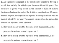 2. An organization engaged in the social sector intends to develop a
social fund to help the elderly aged between 65 and 90 years. The
assistance is given every month in the amount of IDR 2.5 million
(assistance begins at the end of the first three months of age 65 years).
For this purpose, the organization deposits its money in a bank with an
interest rate of 8% per year. The deposit expires when the person has
reached the age of 65 years. Question :
A. How much money must be deposited every three months, if the
person to be assisted is now 25 years old ?
B. How much money must be deposited every three months, if the
person to be assisted is now 40 years old ?
