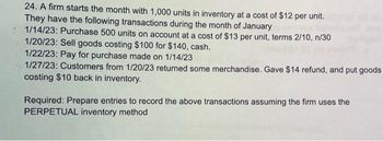 24. A firm starts the month with 1,000 units in inventory at a cost of $12 per unit.
They have the following transactions during the month of January
1/14/23: Purchase 500 units on account at a cost of $13 per unit, terms 2/10, n/30
1/20/23: Sell goods costing $100 for $140, cash.
1/22/23: Pay for purchase made on 1/14/23
1/27/23: Customers from 1/20/23 returned some merchandise. Gave $14 refund, and put goods
costing $10 back in inventory.
Required: Prepare entries to record the above transactions assuming the firm uses the
PERPETUAL inventory method