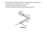 2. The L-shaped rod of 50-mm diameter is subjected to the two loadings at
its end as shown in FIGURE Q1, where m = 5 mm.
a) Determine the state of stress at point A.
b) Draw and label the differential stress element at point A.
wall
100 mm
200 mm
4 kN
(1 + m) kN
FIGURE Q2
