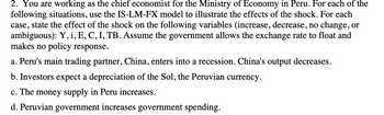 2. You are working as the chief economist for the Ministry of Economy in Peru. For each of the
following situations, use the IS-LM-FX model to illustrate the effects of the shock. For each
case, state the effect of the shock on the following variables (increase, decrease, no change, or
ambiguous): Y, i, E, C, I, TB. Assume the government allows the exchange rate to float and
makes no policy response.
a. Peru's main trading partner, China, enters into a recession. China's output decreases.
b. Investors expect a depreciation of the Sol, the Peruvian currency.
c. The money supply in Peru increases.
d. Peruvian government increases government spending.