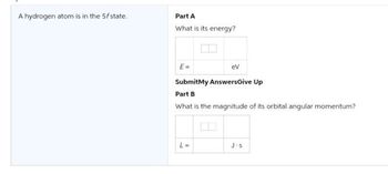 A hydrogen atom is in the 5f state.
Part A
What is its energy?
E=
ev
Submit My Answers Give Up
Part B
What is the magnitude of its orbital angular momentum?
L=
J.S