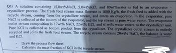 Q11 A solution containing 15.0wt%NaCl, 5.0wt% KCl, and 80wt%water is fed to an evaporator
crystallizer process. The fresh feed stream mass flowrate is 1000 Kg/h, the fresh feed is added with the
recycle stream, coming from the crystallizer stream, and enters an evaporator. In the evaporator, pure
NaCl is collected at the bottom of the evaporator, and the top stream is pure water vapor. The evaporator
outlet stream composition is 17wt% NaCl, 22wt% KCl, and 61wt% water enters to the crystallizer unit.
Pure KCl is collected as bottom product from the crystallizer. The crystallizer outlet stream is entirely
recycled and joins the fresh feed stream. The recycle stream contains 20wt% NaCl, the balance is water
and KC1.
Draw the process flow sheet
Calculate the mass fraction of KCl in the recycle stream
N2