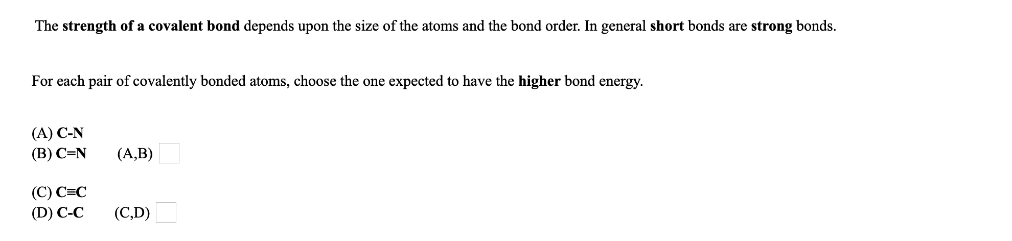 The strength of a covalent bond depends upon the size of the atoms and the bond order. In general short bonds are strong bonds.
For each pair of covalently bonded atoms, choose the one expected to have the higher bond energy.
(A) C-N
(B) C=N
(A,B)
(C) C=C
(D) C-C
(C,D)
