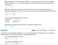 (a) The sliding bar in the figure has a length of 0.473 m and moves at 2.38 m/s in a magnetic
field of magnitude 0.255 T. Using the concept of motional emf, find the induced voltage in the
moving rod.
V
(b) If the resistance in the circuit is 0.395 2, find the current in the circuit and the power
delivered to the resistor. (Note: The current, in this case, goes counterclockwise around the loop.)
I =
A
P =
W
(c) Calculate the magnetic force on the bar.
magnitude
direction
---Select--- v
(d) Use the concepts of work and power to calculate the applied force.
EXERCISE
HINTS:
GETTING STARTED
I'M STUCK!
Suppose the current suddenly increases to 1.40 A in the same direction as before, due to an increase in
speed of the bar. (Use the information from the PRACTICE IT part.)
(a) Find the emf induced in the rod.
V
=
new
(b) Find the new speed of the rod.
V.
new
m/s
