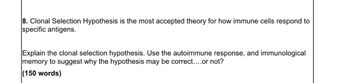 8. Clonal Selection Hypothesis is the most accepted theory for how immune cells respond to
specific antigens.
Explain the clonal selection hypothesis. Use the autoimmune response, and immunological
memory to suggest why the hypothesis may be correct....or not?
(150 words)