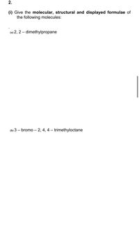 2.
(i) Give the molecular, structural and displayed formulae of
the following molecules:
(a) 2, 2 – dimethylpropane
(b) 3 – bromo – 2, 4, 4 – trimethyloctane
