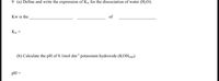 9 (a) Define and write the expression of Kw for the dissociation of water (H2O).
Kw is the
of
Kw =
(b) Calculate the pH of 0.1mol dm³ potassium hydroxide (KOH(aq)
pH
