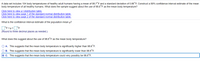 A data set includes 104 body temperatures of healthy adult humans having a mean of 98.7°F and a standard deviation of 0.66°F. Construct a 99% confidence interval estimate of the mean
body temperature of all healthy humans. What does the sample suggest about the use of 98.6°F as the mean body temperature?
Click here to view a t distribution table.
Click here to view page 1 of the standard normal distribution table.
Click here to view page 2 of the standard normal distribution table.
What is the confidence interval estimate of the population mean µ?
]°F<u<]°F
(Round to three decimal places as needed.)
What does this suggest about the use of 98.6°F as the mean body temperature?
O A. This suggests that the mean body temperature is significantly higher than 98.6°F.
O B. This suggests that the mean body temperature is significantly lower than 98.6°F.
O C. This suggests that the mean body temperature could very possibly be 98.6°F.
