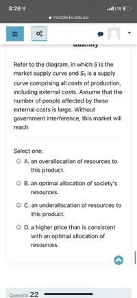 8:26 1
.ull LTE O
A moodle.ku.edu.kw
wuallity
Refer to the diagram, in which S is the
market supply curve and S, is a supply
curve comprising all costs of production,
including external costs. Assume that the
number of people affected by these
external costs is large. Without
government interference, this market will
reach
Select one:
O A. an overallocation of resources to
this product.
O B. an optimal allocation of society's
resources.
O C. an underallocation of resources to
this product.
O D. a higher price than is consistent
with an optimal allocation of
resources.
Question 22
II
