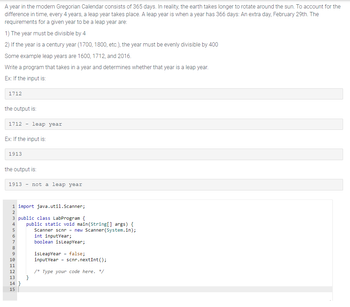 A year in the modern Gregorian Calendar consists of 365 days. In reality, the earth takes longer to rotate around the sun. To account for the
difference in time, every 4 years, a leap year takes place. A leap year is when a year has 366 days: An extra day, February 29th. The
requirements for a given year to be a leap year are:
1) The year must be divisible by 4
2) If the year is a century year (1700, 1800, etc.), the year must be evenly divisible by 400
Some example leap years are 1600, 1712, and 2016.
Write a program that takes in a year and determines whether that year is a leap year.
Ex: If the input is:
1712
the output is:
1712 leap year
Ex: If the input is:
1913
the output is:
1913 not a leap year
1 import java.util.Scanner;
2
3 public class LabProgram {
4
5
7
8
9
10
11
12
13
14}
15
public static void main(String[] args) {
Scanner scnr = new Scanner(System.in);
int inputYear;
boolean isLeapYear;
}
isLeap Year = false;
input Year scnr.nextInt();
/* Type your code here. */