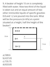 9. A beaker of height 15 cm is completely
filled with water. Now two-third of the liquid
is taken out and an equal amount of two
other immiscible liquids of specific gravities
0.8 and 1.2 are poured into the tank. What
will be the pressure (in kPa) at a point
situated at a height, half the height of the
beaker?
S=0.8
15 cm
A
S=1
7.5 cm
S=1.2
a) 588.6
b) 637.65
c) 735.75
d) 833.85
