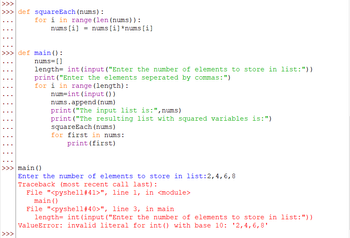 >>>
>>> def squareEach (nums):
>>>
for i in range (len (nums)) :
nums [i] = nums [i] *nums [i]
def main ():
nums=[]
length= int (input ("Enter the number of elements to store in list: "))
print("Enter the elements seperated by commas:")
for i in range (length) :
num=int (input())
nums.append (num)
print("The input list is:", nums)
print("The resulting list with squared variables is:")
squareEach (nums)
for first in nums:
print (first)
main ()
Enter the number of elements to store in list: 2, 4, 6, 8
Traceback (most recent call last):
File "<pyshell#41>", line 1, in <module>
main ()
File "<pyshell # 40>", line 3, in main
length= int (input ("Enter the number of elements to store in list: "))
ValueError: invalid literal for int () with base 10: ¹2,4,6,8¹