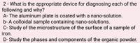 2 - What is the appropriate device for diagnosing each of the
following and why?
A- The aluminum plate is coated with a nano-solution.
b- A colloidal sample containing nano-solutions.
C- Study of the microstructure of the surface of a sample of
iron.
D- Study the phases and components of the organic powder.
