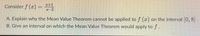 2+1
Consider f (x) =
2-2
A. Explain why the Mean Value Theorem cannot be applied to f (r) on the interval 0, 8.
B. Give an interval on which the Mean Value Theorem would apply to f.
