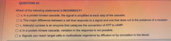 QUESTION 42
Which of the following statements is INCORRECT?
O a. In a protein kinase cascade, the signal is amplified at each step of the cascade.
O b. The major difference between a cell that responds to a signal and one that does not is the presence of a receptor
O c. Adenylyl cyclase is an enzyme that catalyzes the conversion of ATP to CAMP.
Od. In a protein kinase cascade, variation in the response is not possible.
O e. Signals can reach target cells in multicellular organisms by diffusion or by circulation in the blood.