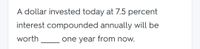 A dollar invested today at 7.5 percent
interest compounded annually will be
worth
one year from now.
