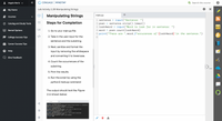 Angela Marie v
CENGAGE MINDTAP
Q Search this course
Мy Home
Lab Activity 2.2B Manipulating Strings
+
Manipulating Strings
main.py
Courses
input ("Sentence: ")
sentence.strip().lower()
input ("Word to look for in sentence: ")
psen.count(look4word)
1 sentence =
O Catalog and Study Tools
Steps for Completion
2 psen
%D
3 look4word
А-Z
Rental Options
1. Go to your main.py file.
4 word
5 print("There are ",word,f"occurences of'{look4word}'in the sentence.")
College Success Tips
</>
2. Take in the user input for the
sentence and the substring.
Career Success Tips
3. Next, sanitize and format the
e Help
input by removing the whitespace
and converting it to lowercase.
Give Feedback
4. Count the occurrences of the
substring.
5. Print the results.
6. Run the script by using the
python3 main.py command
The output should look like Figure
2.11 shown below:
>- Terminal
workspace $ python3 main.py
Sentence: You cannot end a sentence with because because because is a conjunction.
Word to look for in sentence: because
There are 3 occurrences of 'because' in the sentence.
workspace $ python3 main.py
Sentence: That that is is that that is not is not. Is that it? It is.
Word to look for in sentence: that
There are 5 occurrences of 'that' in the sentence.
workspace $ python3 main.py
Sentence: She said said is said said but I said no said is said said.
Word to look for in sentence: said
There are 8 occurrences of 'said' in the sentence.
workspace $
