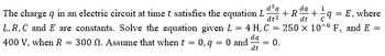 The charge q in an electric circuit at time t satisfies the equation L + R = + = /2q² = E, where
d²q dq 1
dt
dt²
L, R, C and E are constants. Solve the equation given L = 4 H, C = 250 x 10-6 F, and E =
400 V, when R = 300 N. Assume that when t = 0, q = 0 and da
= = 0.
dt