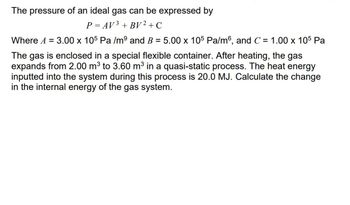 The pressure of an ideal gas can be expressed by
P = AV ³ + BV² + C
Where A = 3.00 x 105 Pa /mº and B = 5.00 x 105 Pa/m6, and C = 1.00 x 105 Pa
The gas is enclosed in a special flexible container. After heating, the gas
expands from 2.00 m³ to 3.60 m³ in a quasi-static process. The heat energy
inputted into the system during this process is 20.0 MJ. Calculate the change
in the internal energy of the gas system.