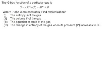 The Gibbs function of a particular gas is
G = nRT In(P) - AP² + B
Where A and B are constants. Find expression for
(i) The entropy S of the gas
(ii) The volume of the gas
(iii) The equation of state of the gas
(iv) The change in entropy of the gas when its pressure (P) increases to 3P.