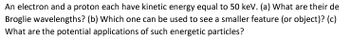 An electron and a proton each have kinetic energy equal to 50 keV. (a) What are their de
Broglie wavelengths? (b) Which one can be used to see a smaller feature (or object)? (c)
What are the potential applications of such energetic particles?