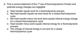 A. Find a correct statement of the 1st law of thermodynamics if kinetic and
potential energy changes are negligible
a. Heat transfer equals work for a thermodynamic process.
b. Net heat transfer equals net work done for a closed thermodynamic
cycle.
c. Net heat transfer minus net work done equals internal energy change
for a closed thermodynamic cycle.
d. Heat transfer minus work equals internal energy for a thermodynamic
process.
e. The change of internal energy is not zero for a closed
thermodynamics cycle